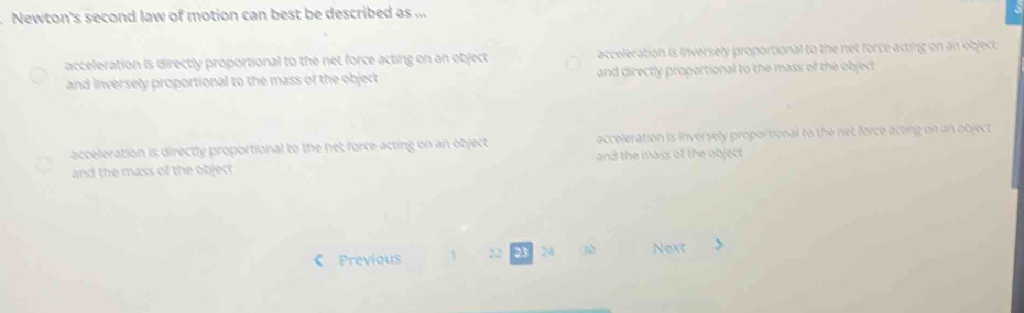 Newton's second law of motion can best be described as ...
acceleration is directly proportional to the net force acting on an object acceleration is inversely proportional to the net force acting on an object
and inversely proportional to the mass of the object and directly proportional to the mass of the object
acceleration is directly proportional to the net force acting on an object acceleration is inversely proportional to the net force acting on an object
and the mass of the object and the mass of the object
Previous 22 23 24 30 Next