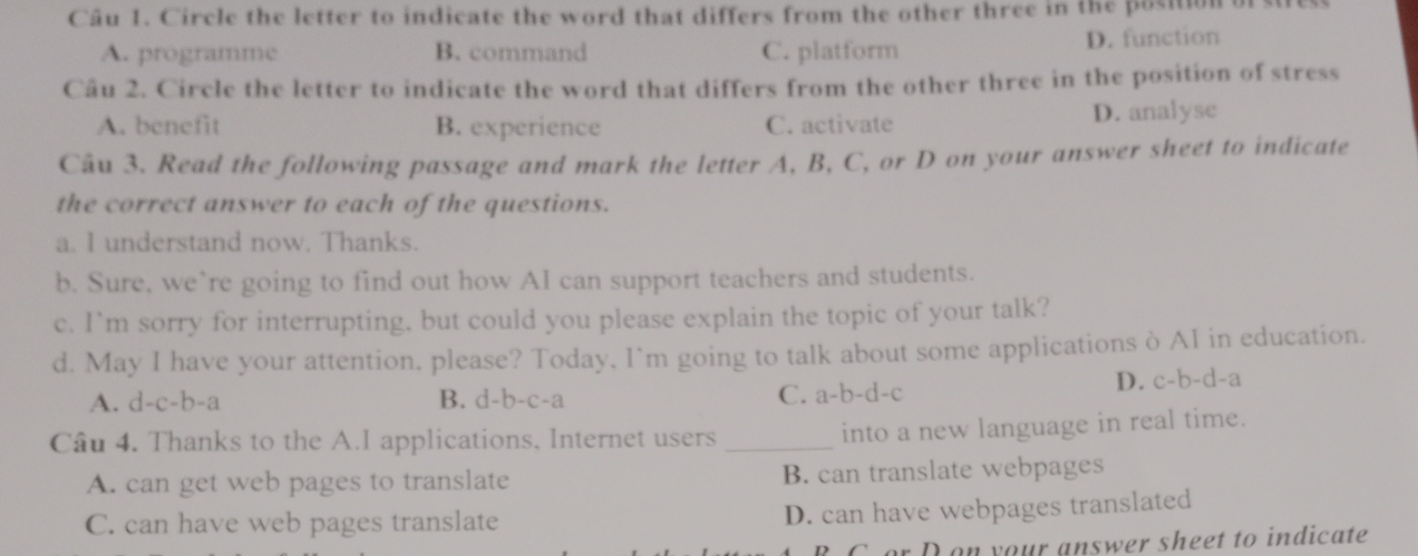 Circle the letter to indicate the word that differs from the other three in the position of stress
A. programme B. command C. platform D. function
Câu 2. Circle the letter to indicate the word that differs from the other three in the position of stress
A. benefit B. experience C. activate D. analyse
Câu 3. Read the following passage and mark the letter A, B, C, or D on your answer sheet to indicate
the correct answer to each of the questions.
a. I understand now. Thanks.
b. Sure, we’re going to find out how AI can support teachers and students.
c. I`m sorry for interrupting, but could you please explain the topic of your talk?
d. May I have your attention. please? Today, I`m going to talk about some applications ò AI in education.
A. d-c-b-a B. d-b-c-a C. a-b-d-c D. c-b-d-a
Câu 4. Thanks to the A.I applications, Internet users_
into a new language in real time.
A. can get web pages to translate B. can translate webpages
C. can have web pages translate
D. can have webpages translated
B C. or D ou your answer sheet to indicate
