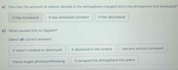 How has the amount of carbon dioxide in the atmosphere changed since the atmosphere first developed?
It has increased It has remained constant It has decreased
b) What caused this to happen?
Select all correct answers
It wasn't created or destroyed It dissolved in the oceans Volcanic activity increased
Plants began photosynthesising It escaped the atmosphere into space