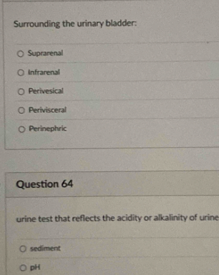 Surrounding the urinary bladder:
Suprarenal
Infrarenal
Perivesical
Perivisceral
Perinephric
Question 64
urine test that reflects the acidity or alkalinity of urine
sediment
pH