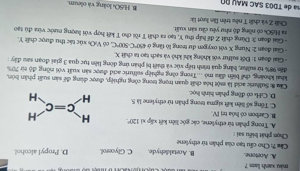 màu xanh lam ?  đ a ộ c Cu (On)2NaOn b nnệt  đ ộ  thưôn   t
A. Acetone. B. Acetaldehyde. C. Glycerol. D. Propyl alcohol.
Câu 7: Cho cấu tạo của phân tử ethylene
Chọn phát biểu sai :
A. Trong phân tử ethylene, các góc liên kết xấp xi 120°.
B. Carbon có hóa trị IV.
C. Tổng số liên kết sigma trong phân tử ethylene là 5.
D. C₂H₄ có đồng phân hình học.
Câu 8: Sulfuric acid là một hóa chất quan trọng trong công nghiệp, được dùng để sản suất phân bón,
khai khoáng, chế biến đầu mỏ ...Trong công nghiệp sulfuric acid được sản xuất với nồng độ từ 70%
đến 98% từ sulfur, bằng quá trình tiếp xúc và thiết bị phản ứng dòng liên tục qua 3 giai đoạn sau đây :
- Giai đoạn 1: Đốt sulfur với không khí khô và sạch tạo ta chất X.
- Giai đoạn 2: Nung X với oxygen dư trong lò tầng ở 450°C-500°C , có V_2O_5 xúc tác thu được chất Y.
- Giai đoạn 3: Dùng chất Z để hấp thụ Y, tạo ra chất T rồi cho T kết hợp với lượng nước vừa đủ tạo
ra H₂SO₄ có nồng độ như yêu cầu sản xuất.
Chất Z và chất T nêu trên lần lượt là:
B. H₂SO₄ loãng và oleum.
na de TD03 SAC MAU DΩ