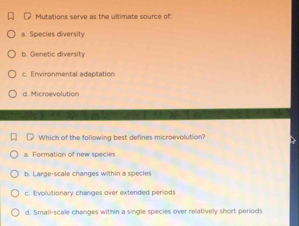 Mutations serve as the ultimate source of:
a. Species diversity
b. Genetic diversity
c. Environmental adaptation
d. Microevolution
Which of the following best defines microevolution?
a. Formation of new species
b. Large-scale changes within a species
c. Evolutionary changes over extended periods
d. Small-scale changes within a single species over relatively short periods