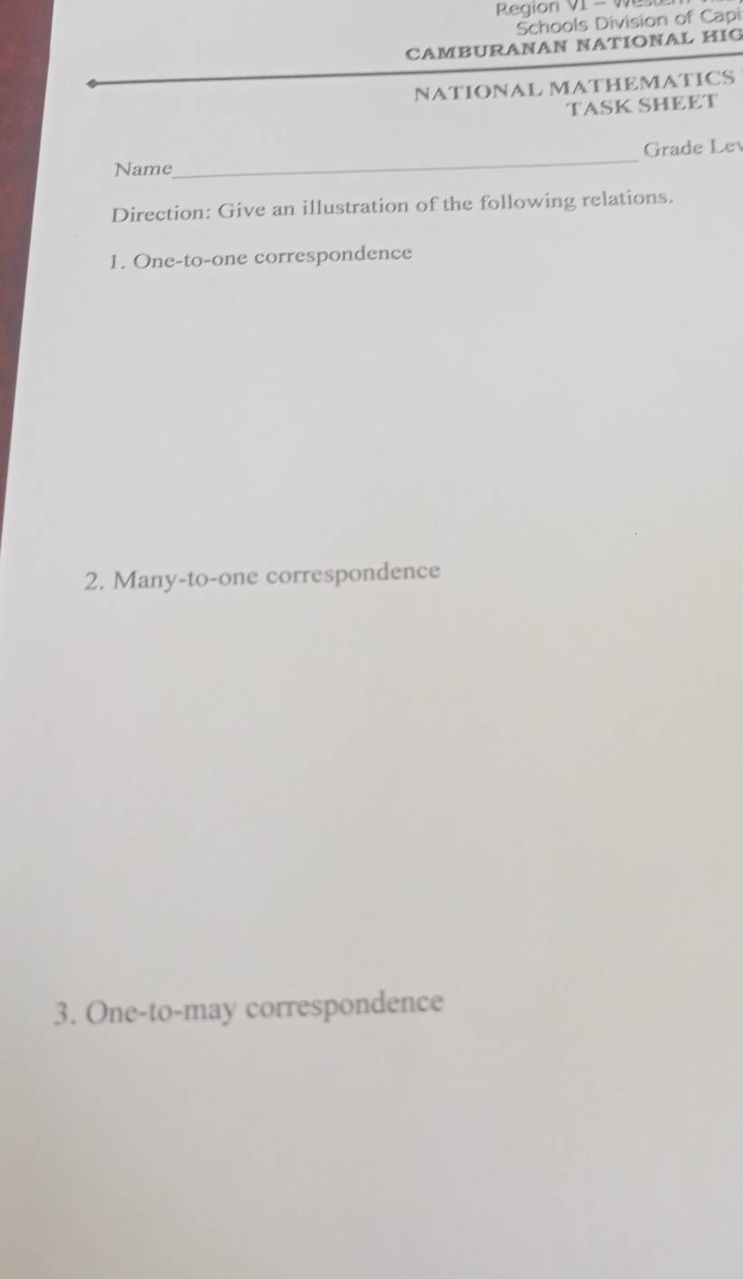 Region VI - Wes 
Schools Division of Capi 
CAMBURANAN NATIONAL HIG 
NATIONAL MATHEMATICS 
TASK SHEET 
_ 
Grade Lev 
Name 
Direction: Give an illustration of the following relations. 
1. One-to-one correspondence 
2. Many-to-one correspondence 
3. One-to-may correspondence