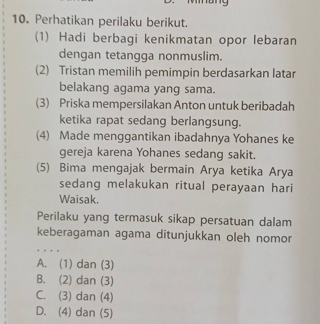 9
10. Perhatikan perilaku berikut.
(1) Hadi berbagi kenikmatan opor lebaran
dengan tetangga nonmuslim.
(2) Tristan memilih pemimpin berdasarkan latar
belakang agama yang sama.
(3) Priska mempersilakan Anton untuk beribadah
ketika rapat sedang berlangsung.
(4) Made menggantikan ibadahnya Yohanes ke
gereja karena Yohanes sedang sakit.
(5) Bima mengajak bermain Arya ketika Arya
sedang melakukan ritual perayaan hari
Waisak.
Perilaku yang termasuk sikap persatuan dalam
keberagaman agama ditunjukkan oleh nomor
A. (1) dan (3)
B. (2) dan (3)
C. (3) dan (4)
D. (4) dan (5)