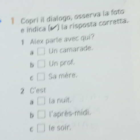 Copri il dialogo, osserva la foto
é indica (▲ ) la risposta corretta.
1 Alex parte avec qui?
a □ Un camarade.
b □ Un prof.
C □ Sa mère.
2 C'est
a □ la nuit.
b □ l'après-midi.
C □ le soir.