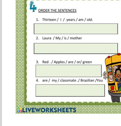 ORDER THE SENTENCES 
1. Thirteen / I / years / am / old. 
2. Laura / My / is / mother 
3. Red . / Apples / are / or/ green 
4. are / my / classmate ./ Brazilian /You 
GLIVEWORKSHEETS