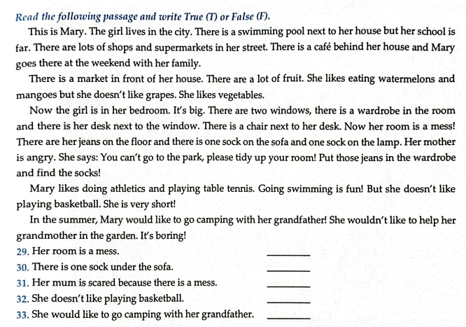 Read the following passage and write True (T) or False (F). 
This is Mary. The girl lives in the city. There is a swimming pool next to her house but her school is 
far. There are lots of shops and supermarkets in her street. There is a café behind her house and Mary 
goes there at the weekend with her family. 
There is a market in front of her house. There are a lot of fruit. She likes eating watermelons and 
mangoes but she doesn’t like grapes. She likes vegetables. 
Now the girl is in her bedroom. It's big. There are two windows, there is a wardrobe in the room 
and there is her desk next to the window. There is a chair next to her desk. Now her room is a mess! 
There are her jeans on the floor and there is one sock on the sofa and one sock on the lamp. Her mother 
is angry. She says: You can't go to the park, please tidy up your room! Put those jeans in the wardrobe 
and find the socks! 
Mary likes doing athletics and playing table tennis. Going swimming is fun! But she doesn't like 
playing basketball. She is very short! 
In the summer, Mary would like to go camping with her grandfather! She wouldn’t like to help her 
grandmother in the garden. It's boring! 
29. Her room is a mess. 
_ 
30. There is one sock under the sofa. 
_ 
31. Her mum is scared because there is a mess. 
_ 
32. She doesn’t like playing basketball. 
_ 
33. She would like to go camping with her grandfather._