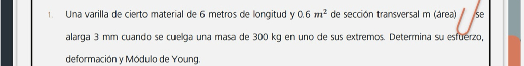 Una varilla de cierto material de 6 metros de longitud y 0.6m^2 de sección transversal m (área) se 
alarga 3 mm cuando se cuelga una masa de 300 kg en uno de sus extremos. Determina su esfuerzo, 
deformación y Módulo de Young.