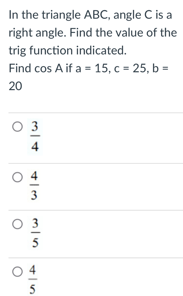 In the triangle ABC, angle C is a
right angle. Find the value of the
trig function indicated.
Find cos A if a=15, c=25, b=
20
 3/4 
 4/3 
 3/5 
 4/5 