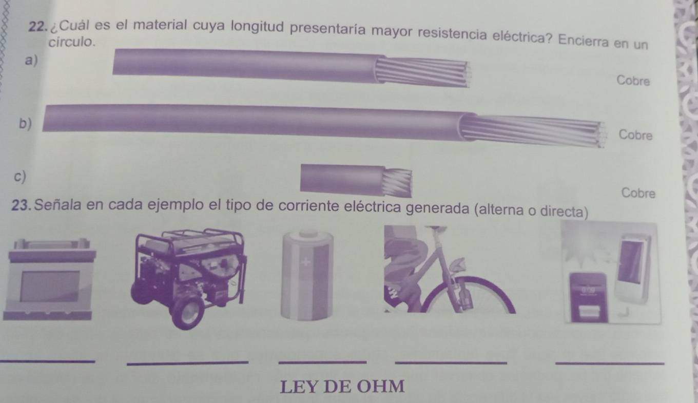 22.¿Cuál es el material cuya longitud presentaría mayor resistencia eléctrica? Encierra en un
círculo.
a)
Cobre
b)
Cobre
c)
Cobre
23. Señala en cada ejemplo el tipo de corriente eléctrica generada (alterna o directa)
__
_
__
LEY DE OHM