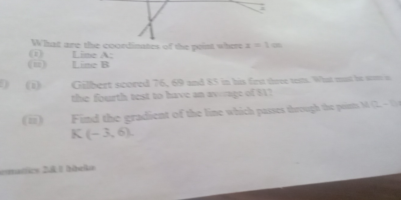 What are the coordinates of the point where x=1m
Line A: 
(i) gòn Line B
D (1) Gilbert scored 76, 69 and 85 in his first three tests. What must he strore in 
the fourth test to have an avrage of 81? 
(ii) Find the gradient of the line which passes through the points M(2-b)
K(-3,6). 
ematics 281 hácko