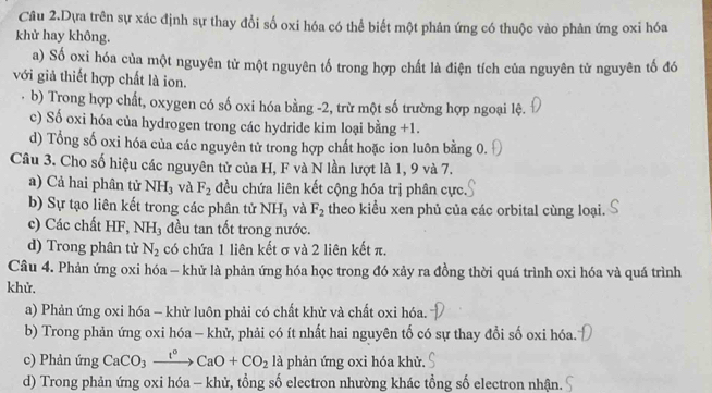 Câu 2.Dựa trên sự xác định sự thay đổi số oxi hóa có thể biết một phản ứng có thuộc vào phản ứng oxi hóa
khử hay không.
a) Số oxi hóa của một nguyên tử một nguyên tố trong hợp chất là điện tích của nguyên tử nguyên tố đó
với giả thiết hợp chất là ion.
b) Trong hợp chất, oxygen có số oxi hóa bằng -2, trừ một số trường hợp ngoại lệ.
c) Số oxi hóa của hydrogen trong các hydride kim loại bằng +1.
d) Tổng số oxi hóa của các nguyên tử trong hợp chất hoặc ion luôn bằng 0.
Câu 3. Cho số hiệu các nguyên tử của H, F và N lần lượt là 1, 9 và 7.
a) Cả hai phân tử NH_3 và F_2 đều chứa liên kết cộng hóa trị phân cực.
b) Sự tạo liên kết trong các phân tử NH_3 và F_2 theo kiểu xen phủ của các orbital cùng loại.
c) Các chất HF, N H_3 đều tan tốt trong nước.
d) Trong phân tử N_2 có chứa 1 liên kết σ và 2 liên kết π.
Câu 4. Phản ứng oxi hóa - khử là phản ứng hóa học trong đó xảy ra đồng thời quá trình oxi hóa và quá trình
khử.
a) Phản ứng oxi hóa - khử luôn phải có chất khử và chất oxi hóa.
b) Trong phản ứng oxi hóa - khử, phải có ít nhất hai nguyên tố có sự thay đổi số oxi hóa.
c) Phản ứng CaCO_3xrightarrow t°CaO+CO_2 là phản ứng oxi hóa khử.
d) Trong phản ứng oxi hóa - khử, tổng số electron nhường khác tổng số electron nhận.