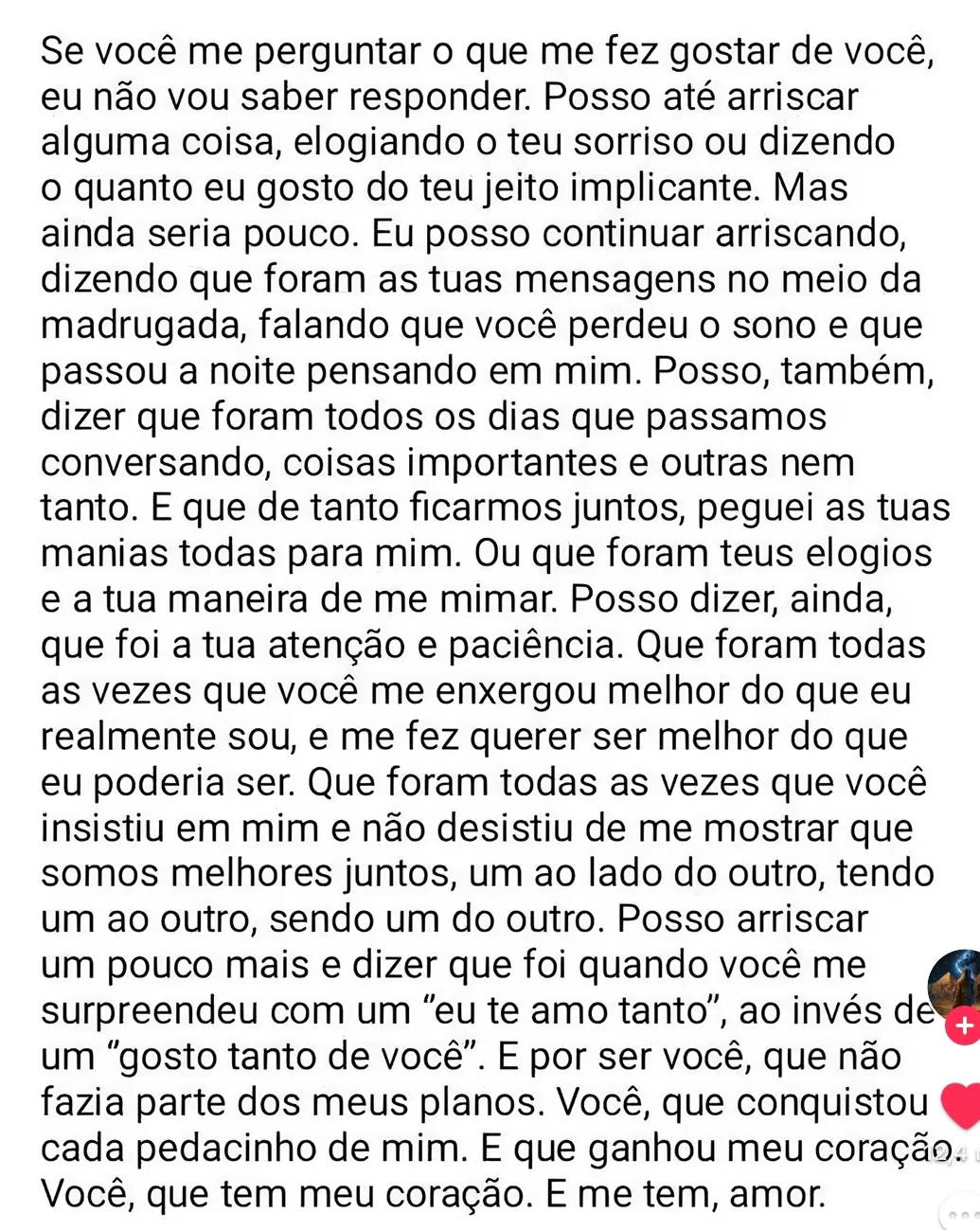 Se você me perguntar o que me fez gostar de você, 
eu não vou saber responder. Posso até arriscar 
alguma coisa, elogiando o teu sorriso ou dizendo 
o quanto eu gosto do teu jeito implicante. Mas 
ainda seria pouco. Eu posso continuar arriscando, 
dizendo que foram as tuas mensagens no meio da 
madrugada, falando que você perdeu o sono e que 
passou a noite pensando em mim. Posso, também, 
dizer que foram todos os dias que passamos 
conversando, coisas importantes e outras nem 
tanto. E que de tanto ficarmos juntos, peguei as tuas 
manias todas para mim. Ou que foram teus elogios 
e a tua maneira de me mimar. Posso dizer, ainda, 
que foi a tua atenção e paciência. Que foram todas 
as vezes que você me enxergou melhor do que eu 
realmente sou, e me fez querer ser melhor do que 
eu poderia ser. Que foram todas as vezes que você 
insistiu em mim e não desistiu de me mostrar que 
somos melhores juntos, um ao lado do outro, tendo 
um ao outro, sendo um do outro. Posso arriscar 
um pouco mais e dizer que foi quando você me 
surpreendeu com um ''eu te amo tanto'', ao invés de 
um "gosto tanto de você". E por ser você, que não 
fazia parte dos meus planos. Você, que conquistou 
cada pedacinho de mim. E que ganhou meu coração. 
Você, que tem meu coração. É me tem, amor.