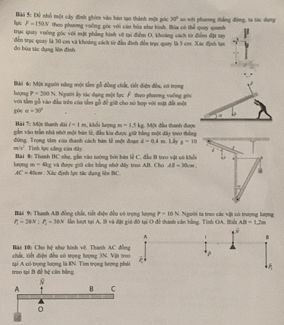 Bài 5:De nhổ một cây đình ghim vào bản tạo thành một góc 30° so với phương thắng đứng, ta tác dụng
lực F=150N theo phương vuống góc với cán bùa nha hình. Búa có thể quay quanh
trục quay vuỡng góc với mật phẳng hình vẽ tại điểm O, khoảng cách từ điểm đặ tay
đến trục quay là 30 cm và khoảng cách từ đầu đình đến trục quay là 5 cm. Xác định lực
do bùa tác dụng lên đình.
Bài 6: Một người năng một tầm gỗ đồng chất, tiết diện đều, có trọng
lượng P=200N. Người ấy tác dụng một lực overline F theo phương vuờng góc
với tầm gỗ vào đầu trên của tầm gỗ để giữ cho nó hợp với mặt đất một
gỏc alpha =30°
Bài 7: Một thanh dài l=1m 1, khối lượng m=1.5kg Một đầu thanh được
gắn vào trần nhà nhớ một bản lẻ, đầu kia được giữ bằng một dây treo thắng
đứng. Trọng tâm của thanh cách bản lễ một đoạn d=0.4m Lấy g=10
m/s^2. Tỉnh lực căng của dây. 。
Bài 8: Thanh BC nhẹ, gắn vào tường bởi bán lễ C, đầu B treo vật có khổi
s
lượng m=4kg và được giữ cần bằng nhờ dây treo AB. Cho AB=30cm.
AC=40cm. Xác định lực tác dạng lên BC.
Bài 9: Thanh AB đồng chất, tiết diện đều có trọng lượng P=10N Người ta treo các vật có trượng lượng
P_1=20N;P_2=30N lần lượt tại A, B và đặt giả đỡ tại O để thanh cân bằng. Tính OA. Biết AB=1.2m
Bải 10: Cho hhat y^2 như hình vẽ Thanh AC đồn
chắt, tiết điện đều có trọng lượng 3N. Vật tre
tại A có trọng lượng là 8N. Tìm trọng lượng ph
treo tại B để hệ cân bằng.