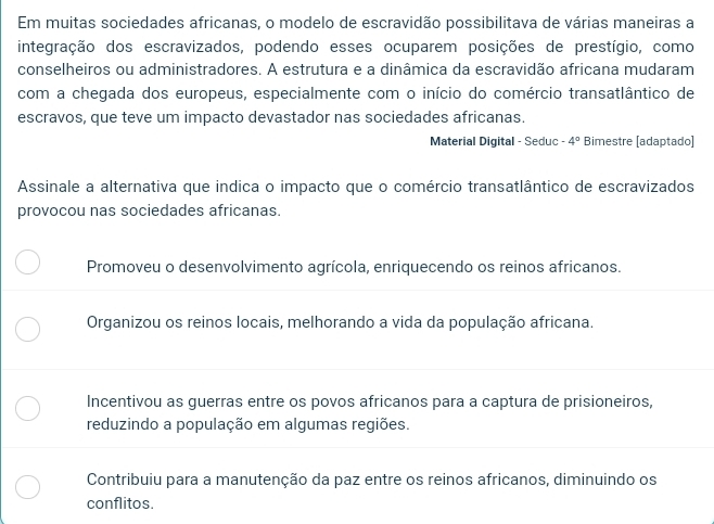 Em muitas sociedades africanas, o modelo de escravidão possibilitava de várias maneiras a
integração dos escravizados, podendo esses ocuparem posições de prestígio, como
conselheiros ou administradores. A estrutura e a dinâmica da escravidão africana mudaram
com a chegada dos europeus, especialmente com o início do comércio transatlântico de
escravos, que teve um impacto devastador nas sociedades africanas.
Material Digital - Seduc -4° Bimestre [adaptado]
Assinale a alternativa que indica o impacto que o comércio transatlântico de escravizados
provocou nas sociedades africanas.
Promoveu o desenvolvimento agrícola, enriquecendo os reinos africanos.
Organizou os reinos locais, melhorando a vida da população africana.
Incentivou as guerras entre os povos africanos para a captura de prisioneiros,
reduzindo a população em algumas regiões.
Contribuiu para a manutenção da paz entre os reinos africanos, diminuindo os
conflitos.