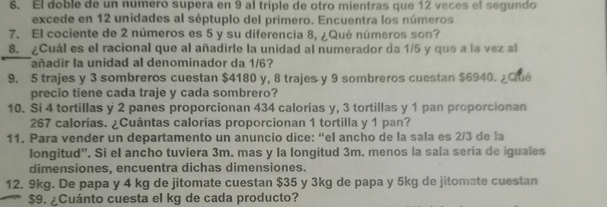 El doble de un número supera en 9 al triple de otro mientras que 12 veces el segundo 
excede en 12 unidades al séptuplo del primero. Encuentra los números 
7. El cociente de 2 números es 5 y su diferencia 8, ¿Qué números son? 
8. ¿Cuál es el racional que al añadirle la unidad al numerador da 1/5 y que a la vez al 
añadir la unidad al denominador da 1/6?
9. 5 trajes y 3 sombreros cuestan $4180 y, 8 trajes y 9 sombreros cuestan $6940. ¿Qué 
precio tiene cada traje y cada sombrero? 
10. Si 4 tortillas y 2 panes proporcionan 434 calorías y, 3 tortillas y 1 pan proporcionan
267 calorías. ¿Cuántas calorías proporcionan 1 tortilla y 1 pan? 
11. Para vender un departamento un anuncio dice: “el ancho de la sala es 2/3 de la 
longitud”. Si el ancho tuviera 3m. mas y la longitud 3m. menos la sala seria de iguales 
dimensiones, encuentra dichas dimensiones. 
12. 9kg. De papa y 4 kg de jitomate cuestan $35 y 3kg de papa y 5kg de jitomate cuestan
$9. ¿Cuánto cuesta el kg de cada producto?