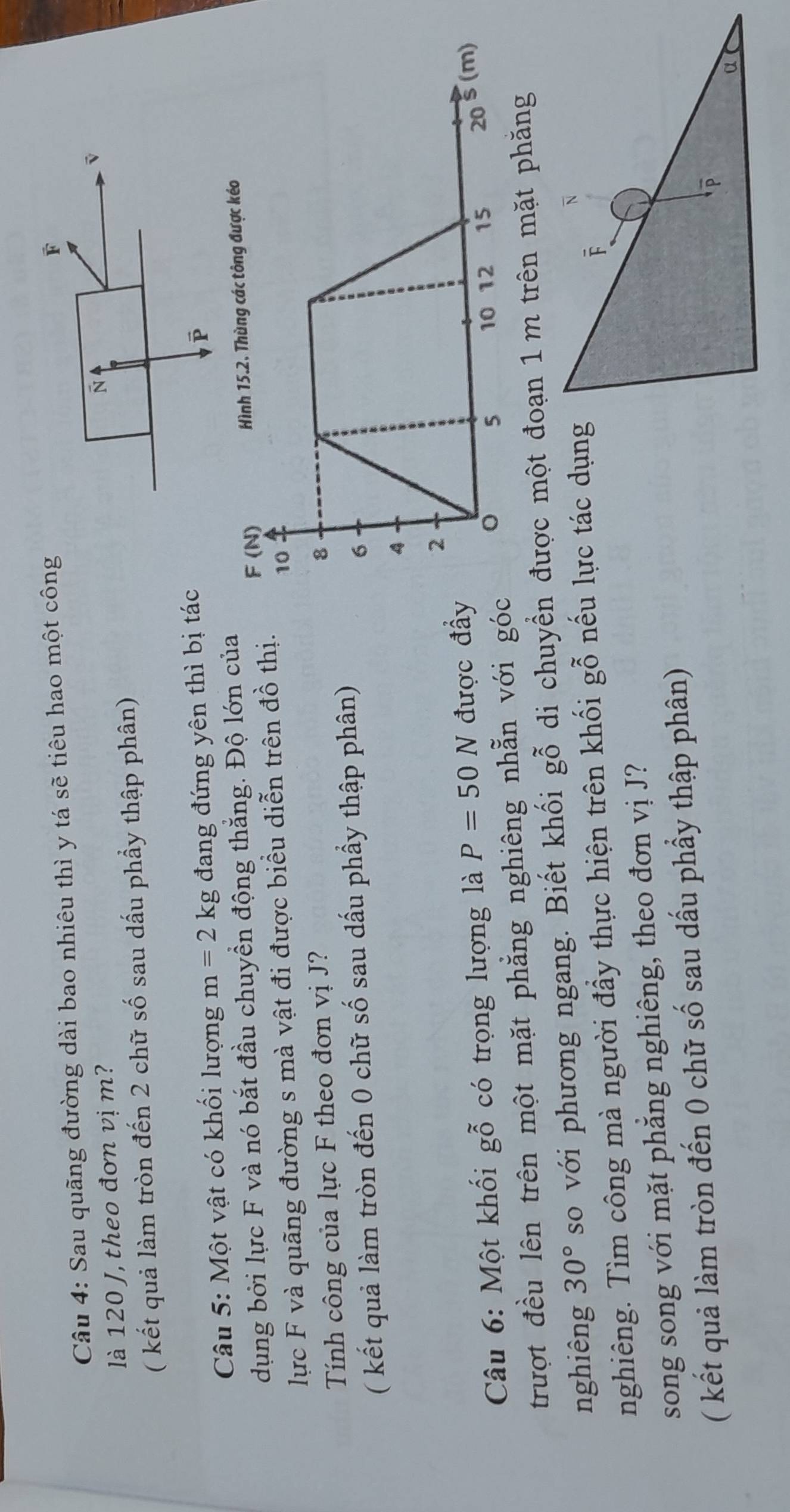 Sau quãng đường dài bao nhiêu thì y tá sẽ tiêu hao một công 
là 120 J, theo đơn vị m? 
( kết quả làm tròn đến 2 chữ số sau dấu phầy thập phân) 
Câu 5: Một vật có khối lượng m=2kg đang đứng yên thì bị tác 
dụng bởi lực F và nó bắt đầu chuyển động thẳng. Độ lớn của 
lực F và quãng đường s mà vật đi được biểu diễn trên đồ thị. 
Tính công của lực F theo đơn vị J? 
( kết quả làm tròn đến 0 chữ số sau dấu phẩy thập phân) 
Câu 6: Một khối gwidehat O có trọng lượng là P=50N được đầ 
trượt đều lên trên một mặt phẳng nghiêng nhẵn với gó 
nghiêng 30° so với phương ngang. Biết khối gỗ di chuyển được một đoạn 1 m trên mặt phăng 

nghiêng. Tìm công mà người đầy thực hiện trên khối gỗ nếu lực tác dụng 
song song với mặt phẳng nghiêng, theo đơn vị J? 
( kết quả làm tròn đến 0 chữ số sau dấu phầy thập phân)
overline P
α