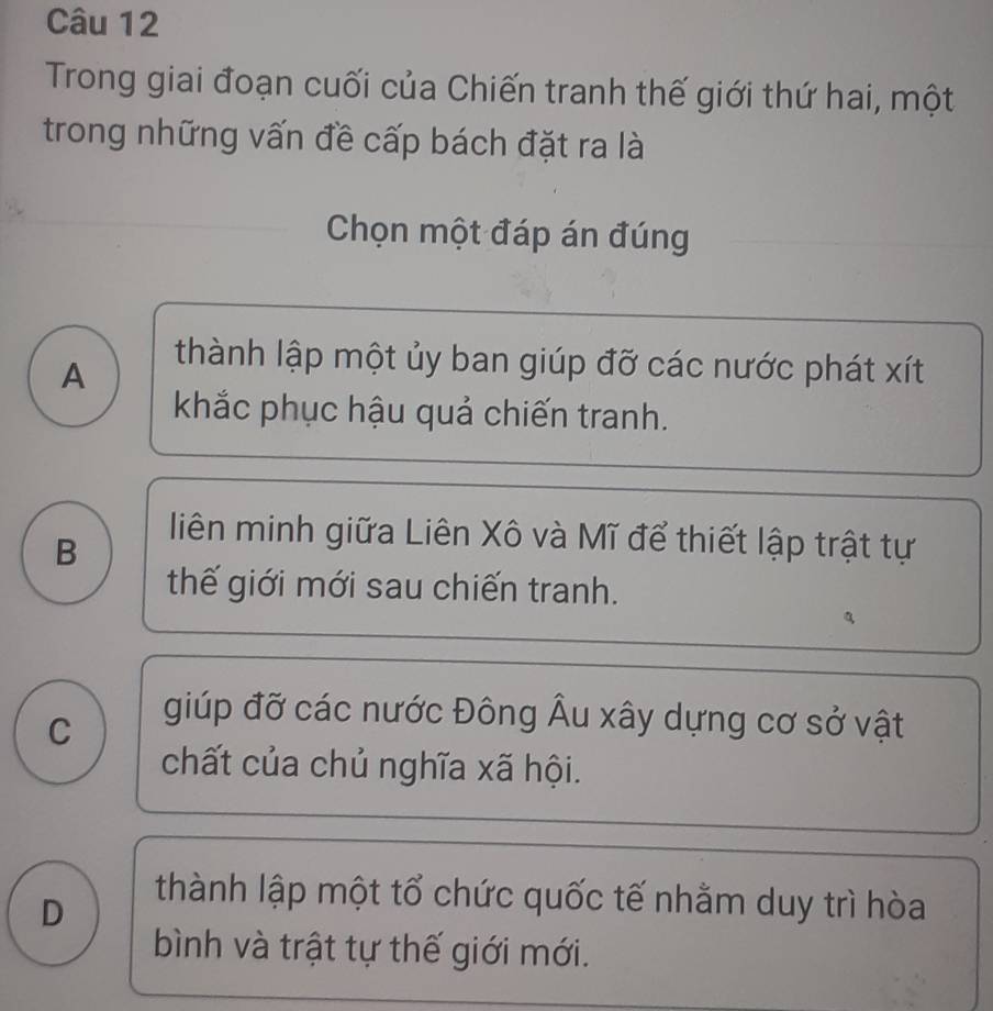 Trong giai đoạn cuối của Chiến tranh thế giới thứ hai, một
trong những vấn đề cấp bách đặt ra là
Chọn một đáp án đúng
A
thành lập một ủy ban giúp đỡ các nước phát xít
khắc phục hậu quả chiến tranh.
B
liên minh giữa Liên Xô và Mĩ để thiết lập trật tự
thế giới mới sau chiến tranh.

C
giúp đỡ các nước Đông Âu xây dựng cơ sở vật
chất của chủ nghĩa xã hội.
D
thành lập một tổ chức quốc tế nhằm duy trì hòa
bình và trật tự thế giới mới.