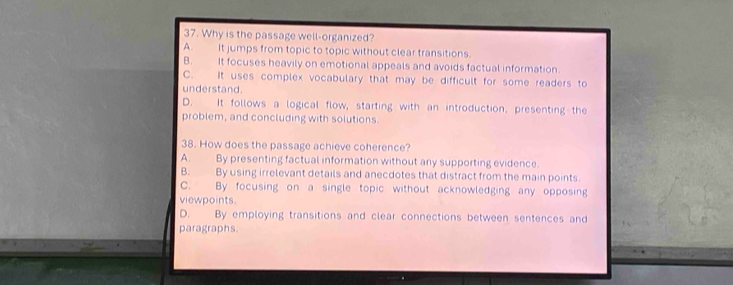 Why is the passage well-organized?
A. It jumps from topic to topic without clear transitions.
B. It focuses heavily on emotional appeals and avoids factual information.
C. It uses complex vocabulary that may be difficult for some readers to
understand.
D. It follows a logical flow, starting with an introduction, presenting the
problem, and concluding with solutions.
38. How does the passage achieve coherence?
A. By presenting factual information without any supporting evidence.
B. By using irrelevant details and anecdotes that distract from the main points.
C. By focusing on a single topic without acknowledging any opposing
viewpoints.
D. By employing transitions and clear connections between sentences and
paragraphs.