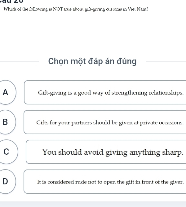 Which of the following is NOT true about gift-giving customs in Viet Nam?
Chọn một đáp án đúng
A Gift-giving is a good way of strengthening relationships.
B Gifts for your partners should be given at private occasions.
C You should avoid giving anything sharp.
D It is considered rude not to open the gift in front of the giver.