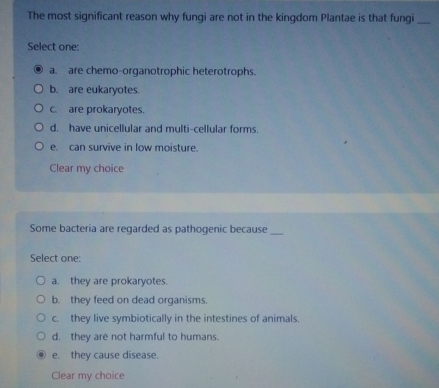 The most significant reason why fungi are not in the kingdom Plantae is that fungi_
Select one:
a. are chemo-organotrophic heterotrophs.
b. are eukaryotes.
c. are prokaryotes.
d. have unicellular and multi-cellular forms.
e. can survive in low moisture.
Clear my choice
Some bacteria are regarded as pathogenic because_
Select one:
a. they are prokaryotes.
b. they feed on dead organisms.
c. they live symbiotically in the intestines of animals.
d. they are not harmful to humans.
e. they cause disease.
Clear my choice