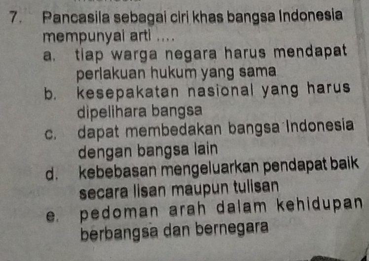 Pancasila sebagai ciri khas bangsa Indonesia
mempunyai arti .. . .
a. tlap warga negara harus mendapat
perlakuan hukum yang sama
b. kesepakatan nasional yang harus
dipelihara bangsa
c. dapat membedakan bangsa Indonesia
dengan bangsa lain
d. kebebasan mengeluarkan pendapat baik
secara lisan maupun tulisan
e. pedoman arah dalam kehidupan 
berbangsa dan bernegara