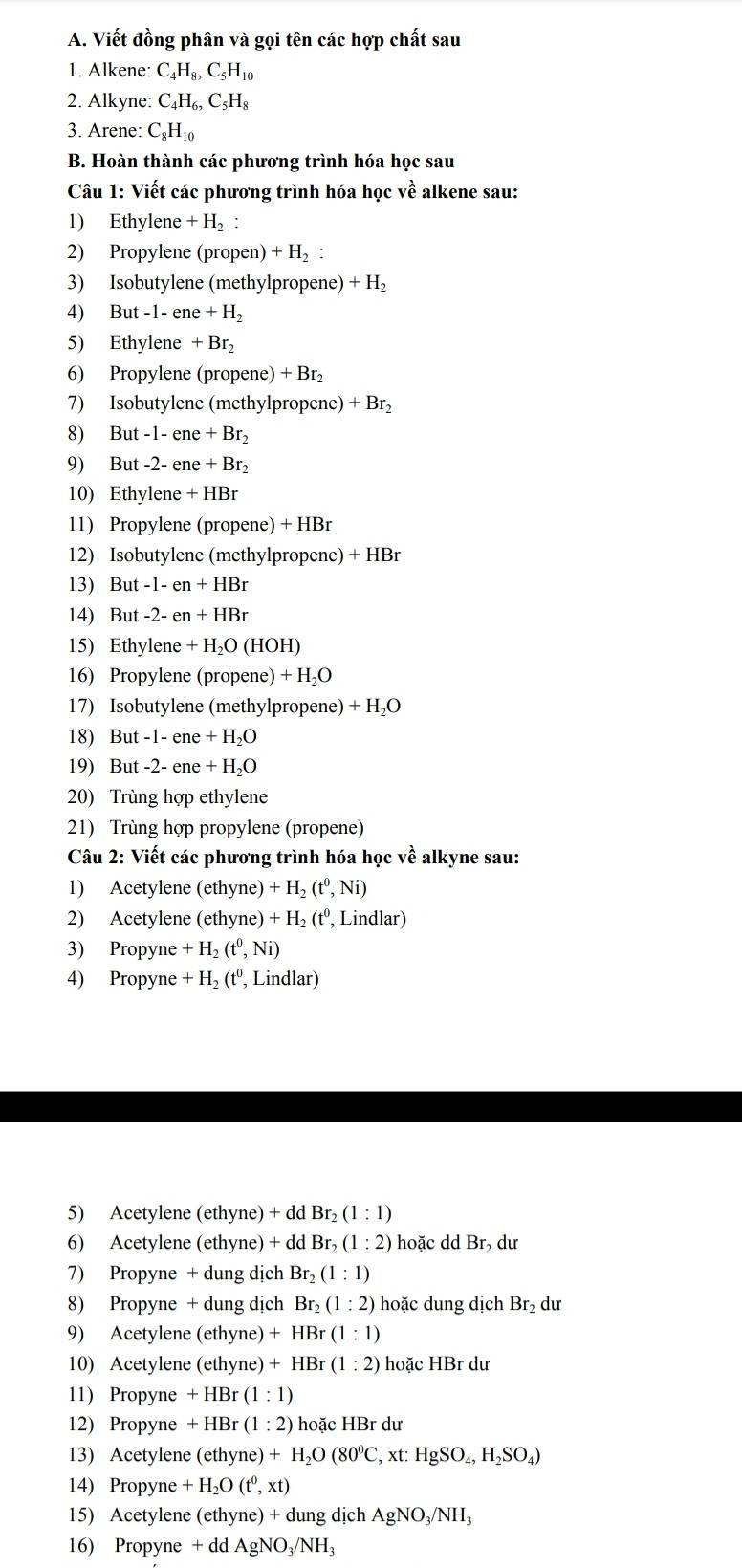 Viết đồng phân và gọi tên các hợp chất sau
1. Alkene: C_4H_8,C_5H_10
2. Alkyne: C_4H_6,C_5H_8
3. Arene: C_8H_10
B. Hoàn thành các phương trình hóa học sau
Câu 1: Viết các phương trình hóa học về alkene sau:
1) Ethylene +H_2
2) Propylene (propen) + H₂ :
3) Isobutylene (methylpropene) +H_2
4) But-1-ene+H_2
5) Ethylene +Br_2
6) Propylene (propene) + Br₂
7) Isobutylene (methylpropene) + Br₂
8) Bu -1-ene+Br
9) But -2- ene +Br_2
10) Ethylene + HBr
11) Propylene (propene) + HBr
12) Isobutylene (methylpropene) + HBr
13) But -1 -en+HBr
14) But -2- en + HBr
15) Ethylene + H₂O (HOH)
16) Propylene (propene) + H₂O
17) Isobutylene (methylpropene) + H₂O
18) But -1- ene + H₂O
19) But -2- ene + H₂O
20) Trùng hợp ethylene
21) Trùng hợp propylene (propene)
Câu 2: Viết các phương trình hóa học về alkyne sau:
1) Acetylene (ethyne) +H_2(t^0,Ni)
2) Acetylene (ethyne) +H_2(t^0 , Lindlar)
3) Propyne +H_2(t^0,Ni)
4) Propyne +H_2(t^0 , Lindlar)
5) Acetylene (ethyne) + dd Br_2(1:1)
6) Acetylene (ethyne) + dd Br_2(1:2) hoặc dd Br_2 dư
7) Propyne + dung dịch Br_2(1:1)
8) Propyne + dung dịch Br_2(1:2) hoặc dung dịch Br₂ dư
9) Acetylene (ethyne) +HBr(1:1)
10) Acetylene (ethyne) +HBr(1:2) hoặc HBr dư
11) Propyne +HI Br (1:1)
12) Propyne +HBr (1:2) hoặc HBr dư
13) Acetylene (ethyne) +H_2O(80^0C,xt:HgSO_4,H_2SO_4)
14) Propyne +H_2O(t^0,xt)
15) Acetylene (ethyne) + dung dịch AgNO_3/NH_3
16) Propyne + c dAgNO_3/NH_3