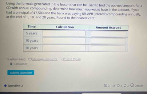 Using the formula generated in the lesson that can be used to find the accrued amount for a 
CD with annual compounding, determine how much you would have in the account, if you 
had a principal of $7,500 and the bank was paying 8% APR (interest) compounding annually. 
at the end of 5, 10, and 20 years. Round to the nearest cent. 
Question Help: [Message instructor D Post to forum 
Calcuiator 
Submit Question 
Question 2 B0/1 pt つ 3 # 2 Details