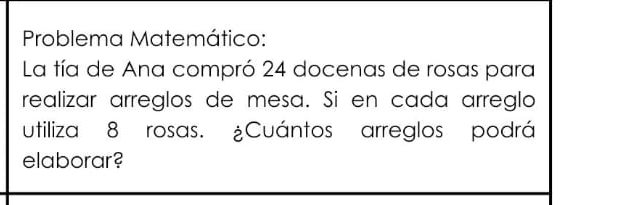 Problema Matemático: 
La tía de Ana compró 24 docenas de rosas para 
realizar arreglos de mesa. Si en cada arreglo 
utiliza 8 rosas. ¿Cuántos arreglos podrá 
elaborar?