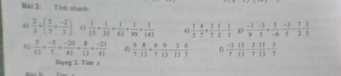 Tính nhanh: 
a  2/3 +( 5/7 + (-2)/3 )  1/15 + 1/35 + 1/63 + 1/99 + 1/143  e)  1/5 ·  4/7 + 3/7 ·  1/5 - 1/5  g)  (-1)/9 ·  (-3)/5 + 5/-6 ·  (-3)/5 - 7/2 ·  3/5 
b  5/13 + (-5)/7 + (-20)/41 + 8/13 + (-21)/41  d)  6/7 ·  8/13 + 6/7 ·  9/13 - 3/13 ·  6/7  f)  (-3)/7 ·  15/13 - 3/7 ·  11/13 - 3/7 
Dạng 2. Tim z