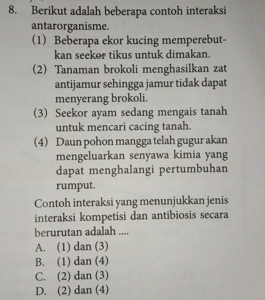 Berikut adalah beberapa contoh interaksi
antarorganisme.
1) Beberapa ekor kucing memperebut-
kan seekor tikus untuk dimakan.
2) Tanaman brokoli menghasilkan zat
antijamur sehingga jamur tidak dapat
menyerang brokoli.
(3) Seekor ayam sedang mengais tanah
untuk mencari cacing tanah.
4) Daun pohon mangga telah gugur akan
mengeluarkan senyawa kimia yang
dapat menghalangi pertumbuhan
rumput.
Contoh interaksi yang menunjukkan jenis
interaksi kompetisi dan antibiosis secara
berurutan adalah ....
A. (1) dan (3)
B. (1) dan (4)
C. (2) dan (3)
D. (2) dan (4)