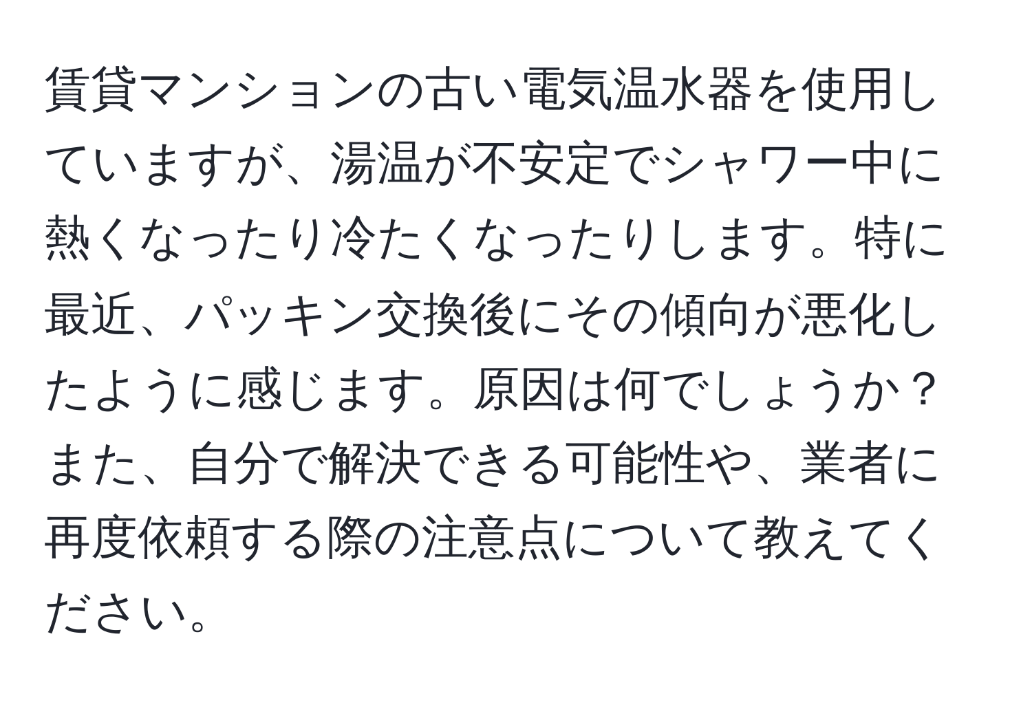 賃貸マンションの古い電気温水器を使用していますが、湯温が不安定でシャワー中に熱くなったり冷たくなったりします。特に最近、パッキン交換後にその傾向が悪化したように感じます。原因は何でしょうか？また、自分で解決できる可能性や、業者に再度依頼する際の注意点について教えてください。
