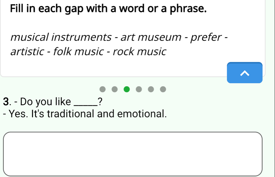 Fill in each gap with a word or a phrase. 
musical instruments - art museum - prefer - 
artistic - folk music - rock music 
3. - Do you like _? 
- Yes. It's traditional and emotional.