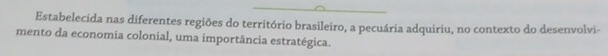 Estabelecida nas diferentes regiões do território brasileiro, a pecuária adquiriu, no contexto do desenvolvi- 
mento da economia colonial, uma importância estratégica.