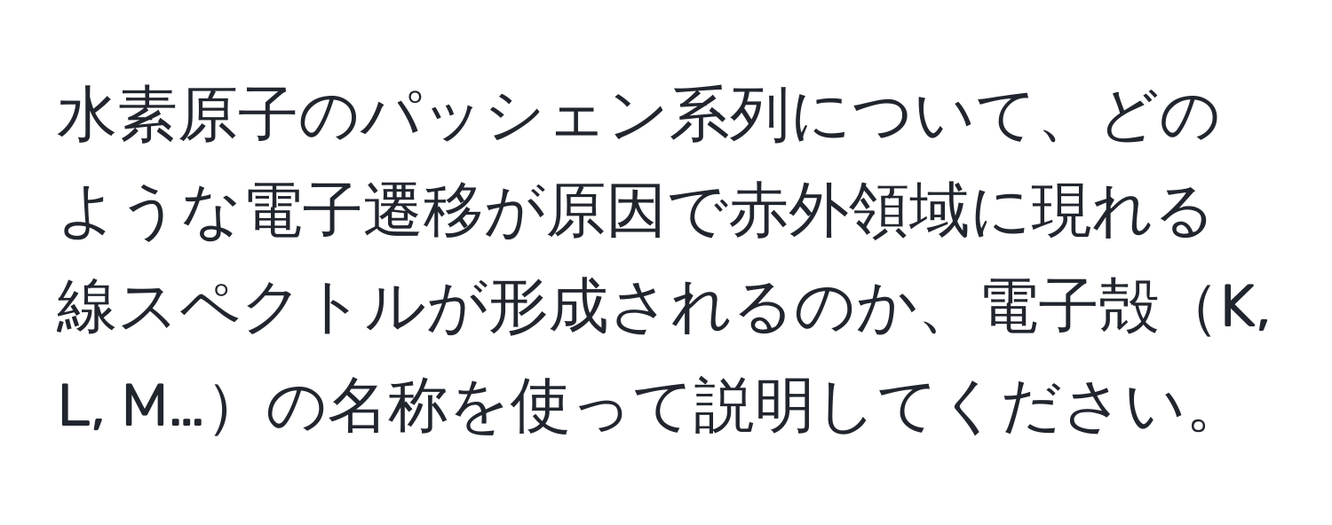 水素原子のパッシェン系列について、どのような電子遷移が原因で赤外領域に現れる線スペクトルが形成されるのか、電子殻K, L, M…の名称を使って説明してください。