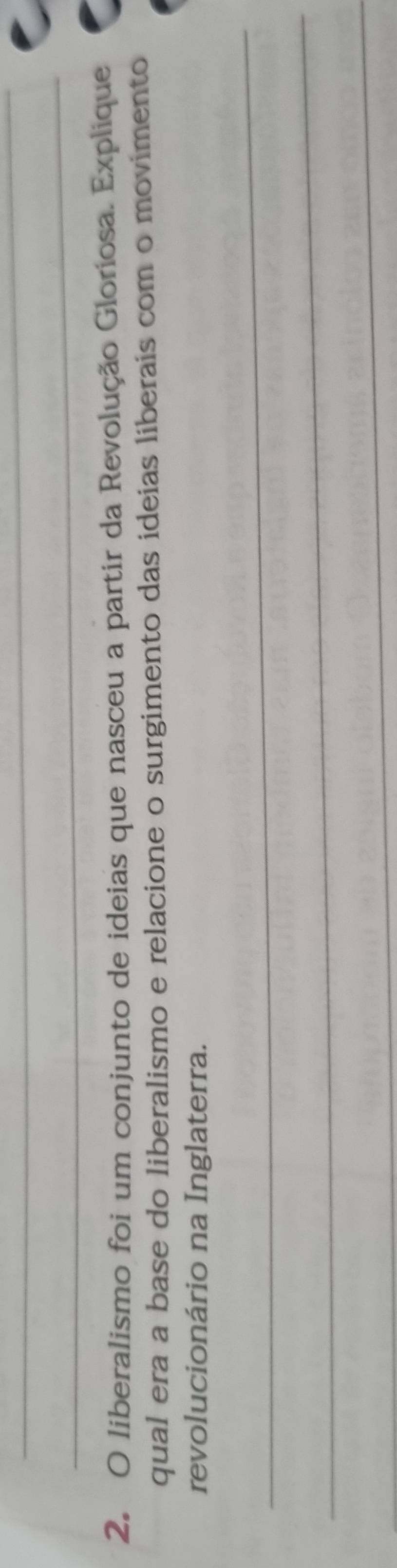 liberalismo foi um conjunto de ideias que nasceu a partir da Revolução Gloriosa. Explique 
qual era a base do liberalismo e relacione o surgimento das ideias liberais com o movimento 
revolucionário na Inglaterra. 
_ 
_ 
_