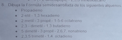 Dibuja la Fórmula semidesarrollada de los siguientes alquenos.
Propadieno
2 -etil - 1, 3 hexadieno
2 metil - 3 propil - 1 -5 -6 octatrieno
2, 3 - dimetil - 1, 3 butadieno
5 dimetil - 3 propil - 2, 6, 7, nonatrieno
2, 3, 5 trimetil - 1, 4 octadieno