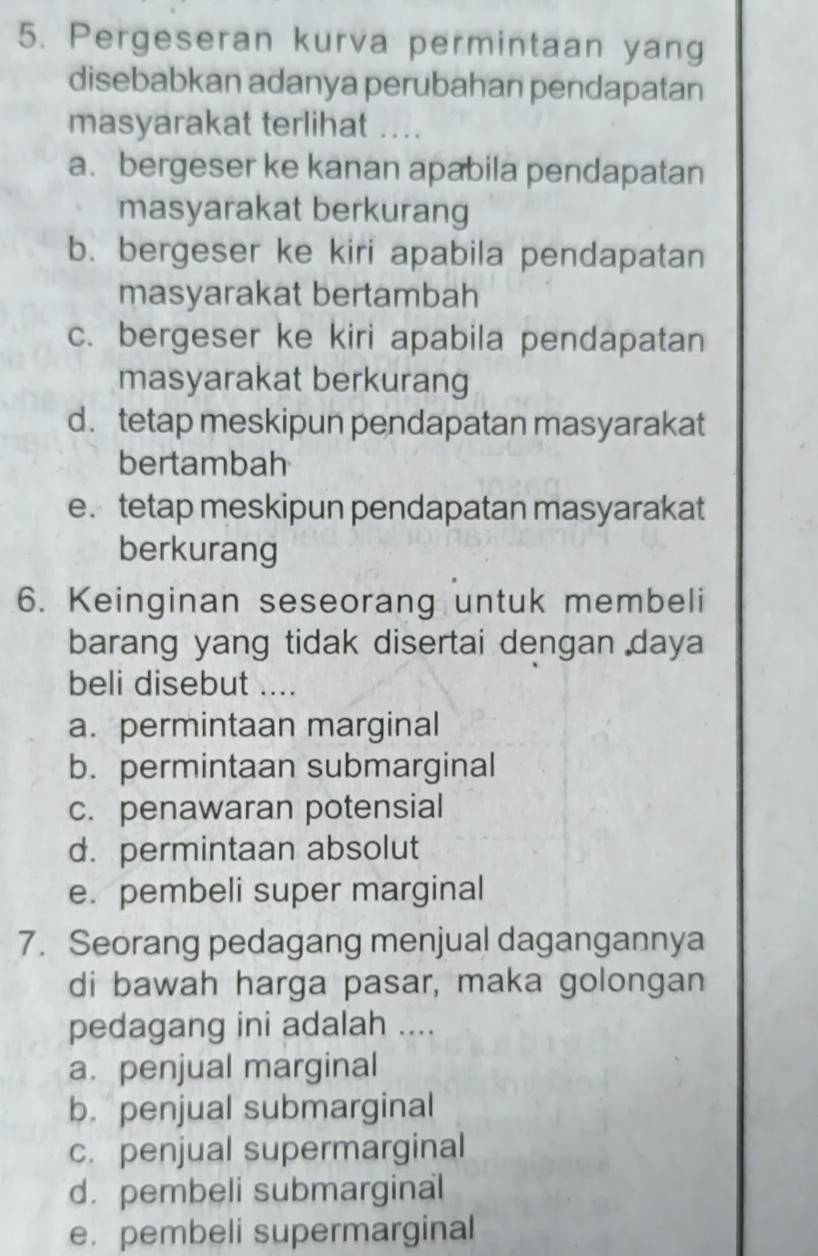 Pergeseran kurva permintaan yang
disebabkan adanya perubahan pendapatan
masyarakat terlihat ....
a. bergeser ke kanan apabila pendapatan
masyarakat berkurang
b. bergeser ke kiri apabila pendapatan
masyarakat bertambah
c. bergeser ke kiri apabila pendapatan
masyarakat berkurang
d. tetap meskipun pendapatan masyarakat
bertambah
e. tetap meskipun pendapatan masyarakat
berkurang
6. Keinginan seseorang untuk membeli
barang yang tidak disertai dengan daya
beli disebut ....
a. permintaan marginal
b. permintaan submarginal
c. penawaran potensial
d. permintaan absolut
e. pembeli super marginal
7. Seorang pedagang menjual dagangannya
di bawah harga pasar, maka golongan
pedagang ini adalah ....
a. penjual marginal
b. penjual submarginal
c. penjual supermarginal
d. pembeli submarginal
e.pembeli supermarginal