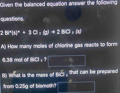 Given the balanced equation answer the following 
questions.
2Bi^*(s)^*+3Cl_2(g)to 2BiCl_3 is 
A) How many moles of chlorine gas reacts to form
6.38 mol of BiCl_3 ? 
B) What is the mass of BiCl ₃ that can be prepared 
from 0.25g of bismoth?