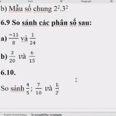 Font Paragraph 
b) Mẫu số chung 2^2.3^2
6.9 So sánh các phân số sau: 
a)  (-11)/8  và  1/24 
b)  3/20  và  6/15 
6.10. 
So sánh  4/5 ;  7/10  và  1/2 |
English (United States) Accessibility: Investigate