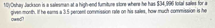 Oshay Jackson is a salesman at a high-end furniture store where he has $34,996 total sales for a 
given month. If he earns a 3.5 percent commission rate on his sales, how much commission is he 
owed?