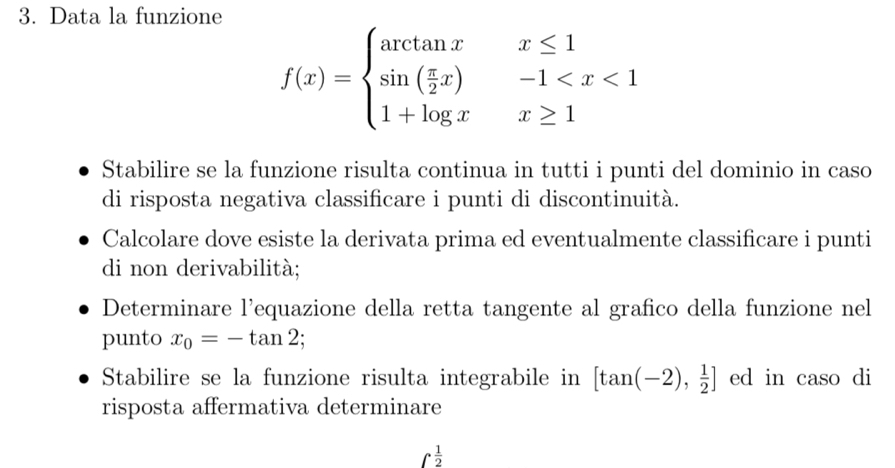 Data la funzione
f(x)=beginarrayl arctan x&x≤ 1 sin ( π /2 x)&-1
Stabilire se la funzione risulta continua in tutti i punti del dominio in caso 
di risposta negativa classificare i punti di discontinuità. 
Calcolare dove esiste la derivata prima ed eventualmente classificare i punti 
di non derivabilità; 
Determinare l'equazione della retta tangente al grafico della funzione nel 
punto x_0=-tan 2; 
Stabilire se la funzione risulta integrabile in [tan (-2), 1/2 ] ed in caso di 
risposta affermativa determinare
∈t  1/2 