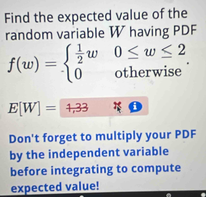 Find the expected value of the 
random variable W having PDF
f(w)=beginarrayl  1/2 w0≤ w≤ 2 0otherwiseendarray..
E[W]=1,33
Don't forget to multiply your PDF 
by the independent variable 
before integrating to compute 
expected value!