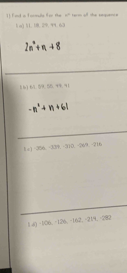 find a farmula for the n^(th) term of the sequence
1 a) 11. 18. 29. 44. 63
1 6) 61, 59, 55, 49, 41
1.c) -356, -339, -310, -269, -216
1.d) -106, -126, -162, -214, -282