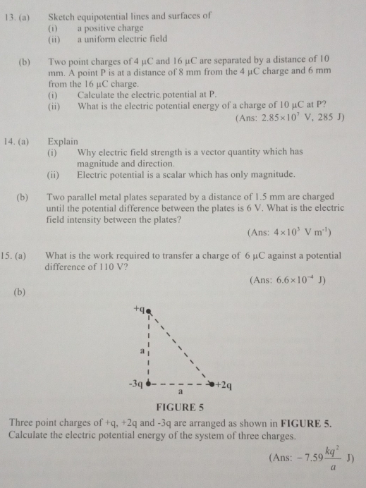 Sketch equipotential lines and surfaces of 
(i) a positive charge 
(ii) a uniform electric field 
(b) Two point charges of 4 µC and 16 µC are separated by a distance of 10
mm. A point P is at a distance of 8 mm from the 4 μC charge and 6 mm
from the 16 μC charge. 
(i) Calculate the electric potential at P. 
(ii) What is the electric potential energy of a charge of 10 µC at P? 
(Ans: 2.85* 10^7V, 2 285 J) 
14. (a) Explain 
(i) Why electric field strength is a vector quantity which has 
magnitude and direction. 
(ii) Electric potential is a scalar which has only magnitude. 
(b) Two parallel metal plates separated by a distance of 1.5 mm are charged 
until the potential difference between the plates is 6 V. What is the electric 
field intensity between the plates? 
(Ans: 4* 10^3Vm^(-1))
15. (a) What is the work required to transfer a charge of 6 μC against a potential 
difference of 110 V? 
(Ans: 6.6* 10^(-4)J)
(b) 
FIGURE 5 
Three point charges of +q, +2q and -3q are arranged as shown in FIGURE 5. 
Calculate the electric potential energy of the system of three charges. 
(Ans: -7.59 kq^2/a J)