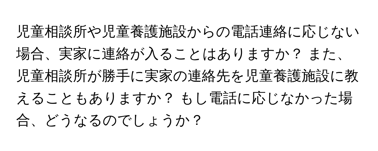 児童相談所や児童養護施設からの電話連絡に応じない場合、実家に連絡が入ることはありますか？ また、児童相談所が勝手に実家の連絡先を児童養護施設に教えることもありますか？ もし電話に応じなかった場合、どうなるのでしょうか？