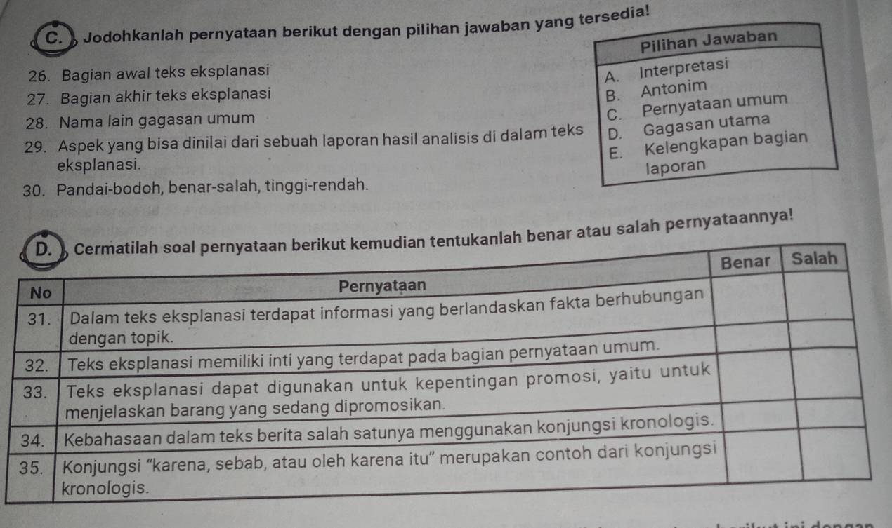 Jodohkanlah pernyataan berikut dengan pilihan jawaban yang tersedia!
Pilihan Jawaban
26. Bagian awal teks eksplanasi
A. Interpretasi
27. Bagian akhir teks eksplanasi
B. Antonim
28. Nama lain gagasan umum
C. Pernyataan umum
29. Aspek yang bisa dinilai dari sebuah laporan hasil analisis di dalam teks D. Gagasan utama
E. Kelengkapan bagian
eksplanasi.
laporan
30. Pandai-bodoh, benar-salah, tinggi-rendah.
h benar atau salah pernyataannya!