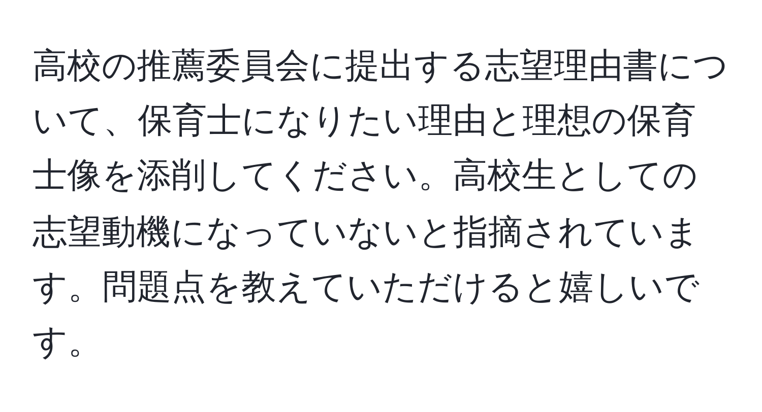 高校の推薦委員会に提出する志望理由書について、保育士になりたい理由と理想の保育士像を添削してください。高校生としての志望動機になっていないと指摘されています。問題点を教えていただけると嬉しいです。