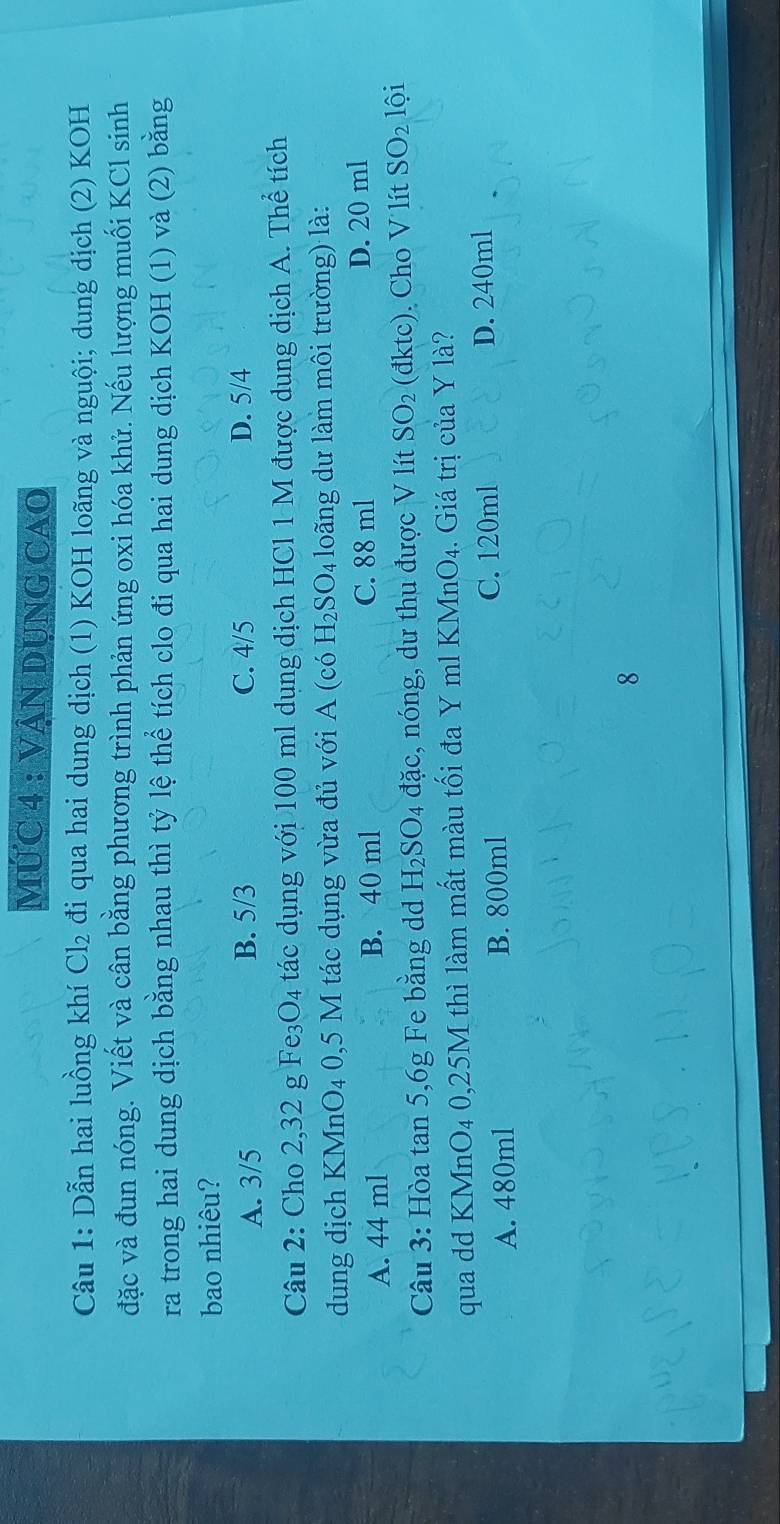 MỨC 4 : VẠN DUNG CAO
Câu 1: Dẫn hai luồng khí Cl₂ đi qua hai dung dịch (1) KOH loãng và nguội; dung dịch (2) KOH
đặc và đun nóng. Viết và cân bằng phương trình phản ứng oxi hóa khử. Nếu lượng muối KCl sinh
ra trong hai dung dịch bằng nhau thì tỷ lệ thể tích clo đi qua hai dung dịch KOH (1) và (2) bằng
bao nhiêu?
A. 3/5 B. 5/3 C. 4/5 D. 5/4
Câu 2: Cho 2,32 g Fe₃O₄ tác dụng với 100 ml dụng dịch HCl 1 M được dụng dịch A. Thể tích
dung dịch KMnO₄ 0,5 M tác dụng vừa đủ với A (có H_2SO_4 loãng dư làm môi trường) là:
A. 44 ml B. 40 ml C. 88 ml D. 20 ml
Câu 3: Hòa tan 5, 6g Fe bằng dd H_2SO_4 đặc, nóng, dư thu được V lít SO_2 (đktc). Cho V lít SO_21hat 0i
qua dd KMnO4 0,25M thì làm mất màu tối đa Y ml KMnO₄. Giá trị của Y là?
A. 480ml B. 800ml C. 120ml D. 240ml
8