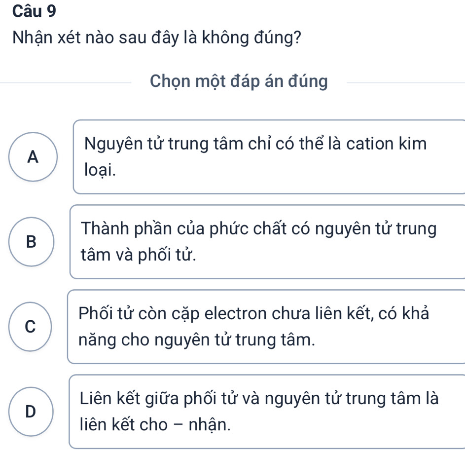 Nhận xét nào sau đây là không đúng?
Chọn một đáp án đúng
Nguyên tử trung tâm chỉ có thể là cation kim
A
loại.
Thành phần của phức chất có nguyên tử trung
B
tâm và phối tử.
Phối tử còn cặp electron chưa liên kết, có khả
C
năng cho nguyên tử trung tâm.
Liên kết giữa phối tử và nguyên tử trung tâm là
D
liên kết cho - nhận.